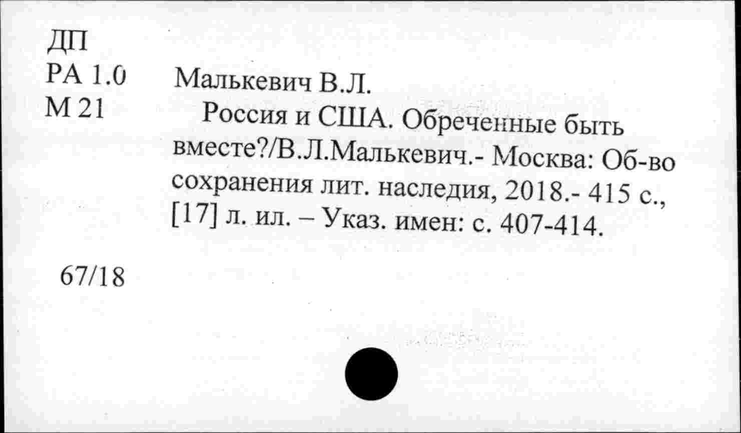 ﻿ДО
РА 1.0
М21
Малькевич В. Л.
Россия и США. Обреченные быть вместе?/В.Л.Малькевич.- Москва: Об-во сохранения лит. наследия, 2018.-415 с., [17] л. ил.-Указ, имен: с. 407-414.
67/18